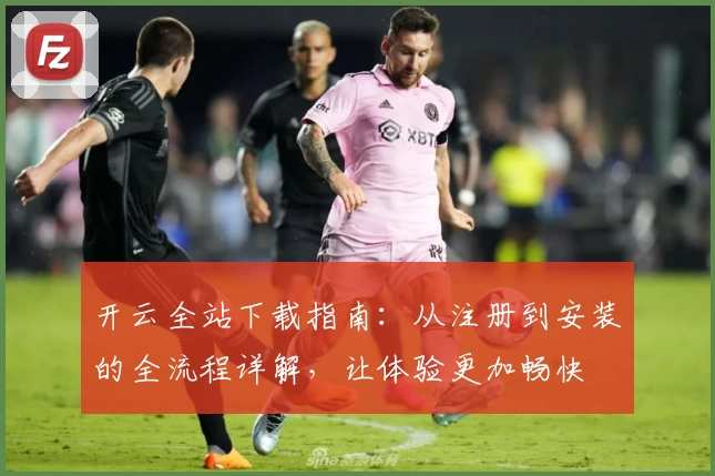 开云全站下载指南：从注册到安装的全流程详解，让体验更加畅快