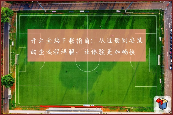 开云全站下载指南：从注册到安装的全流程详解，让体验更加畅快