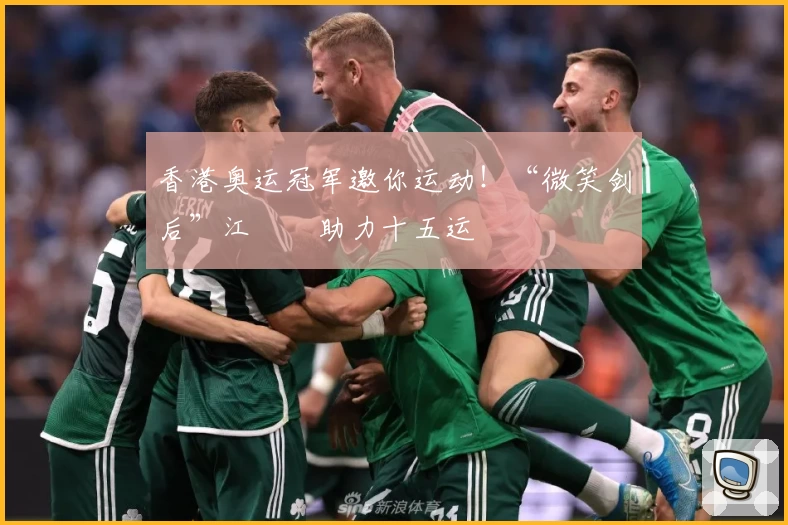 香港奥运冠军邀你运动！“微笑剑后”江旻憓助力十五运