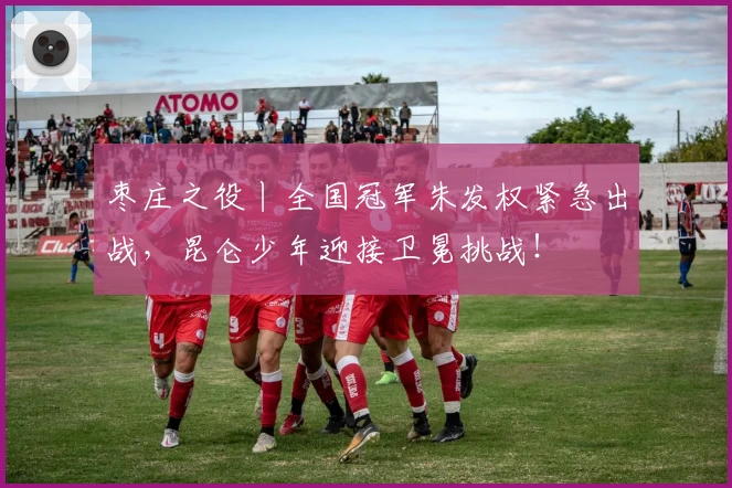 枣庄之役丨全国冠军朱发权紧急出战，昆仑少年迎接卫冕挑战！