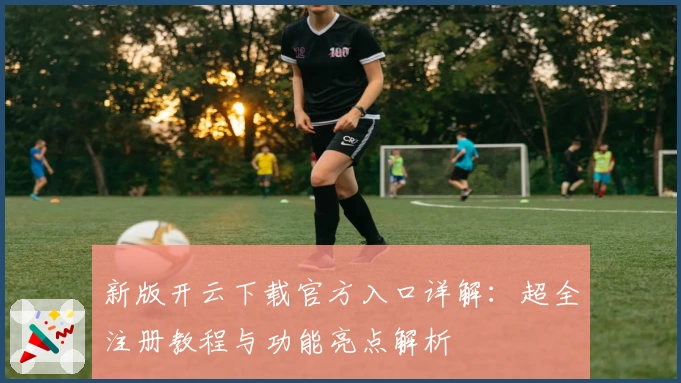 新版开云下载官方入口详解：超全注册教程与功能亮点解析