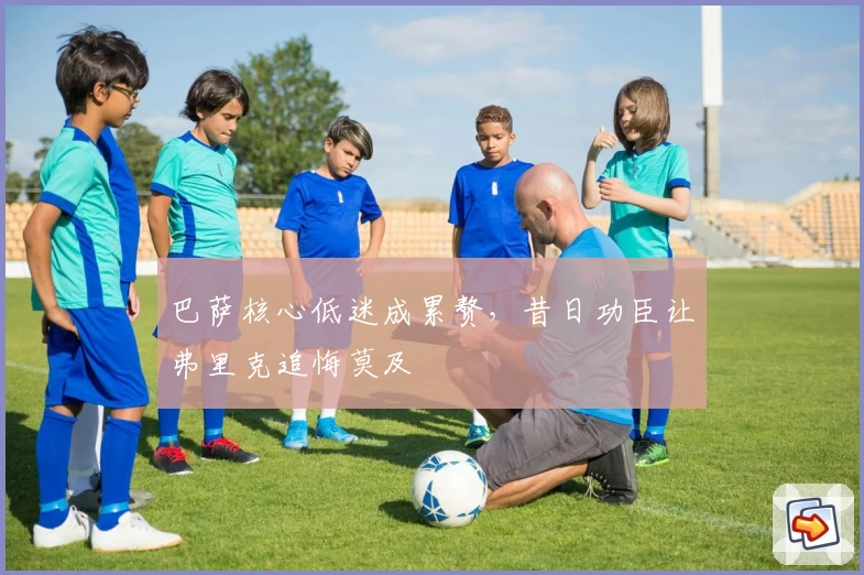 巴萨核心低迷成累赘，昔日功臣让弗里克追悔莫及