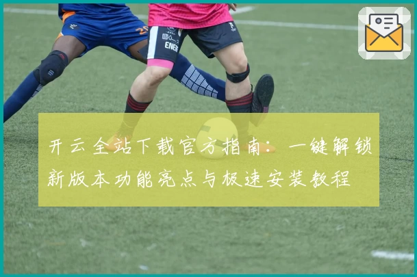 开云全站下载官方指南：一键解锁新版本功能亮点与极速安装教程