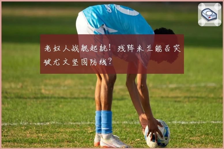 老妇人战舰起航！残阵米兰能否突破尤文坚固防线？