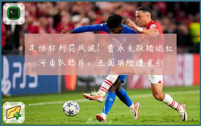 足协杯判罚风波！曹永竞踩踏逃红，河南队怒斥，王国明险遭重创