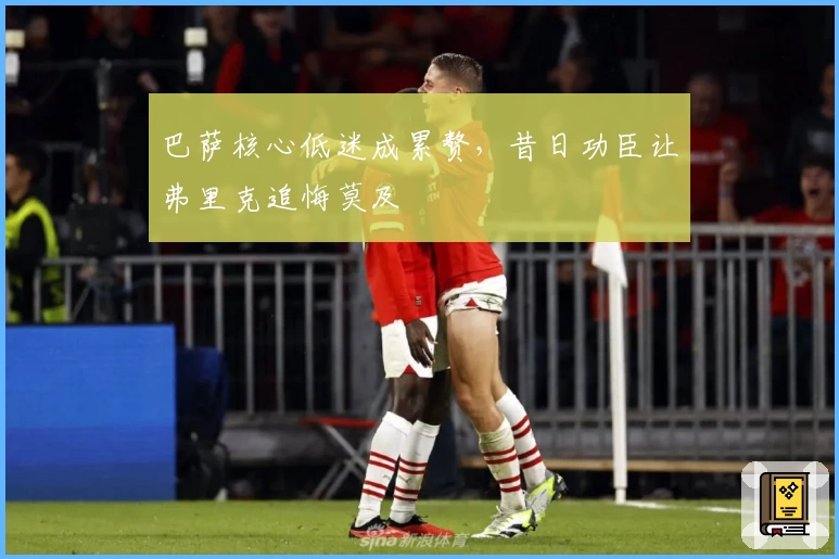 巴萨核心低迷成累赘，昔日功臣让弗里克追悔莫及