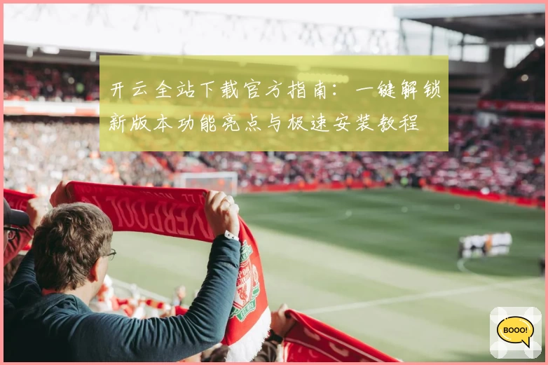 开云全站下载官方指南：一键解锁新版本功能亮点与极速安装教程